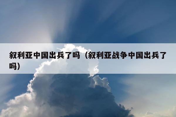 叙利亚中国出兵了吗（叙利亚战争中国出兵了吗） 第1张