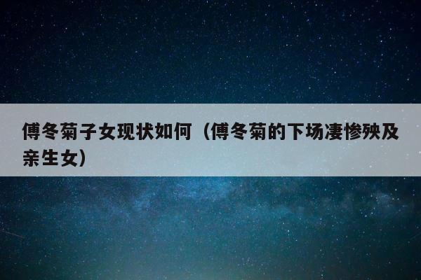 傅冬菊子女现状如何（傅冬菊的下场凄惨殃及亲生女） 第1张