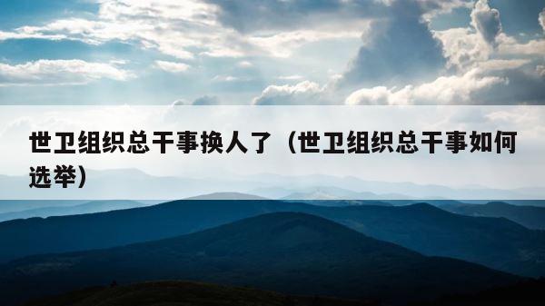 世卫组织总干事换人了（世卫组织总干事如何选举） 第1张