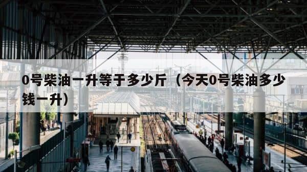 0号柴油一升等于多少斤（今天0号柴油多少钱一升） 第1张