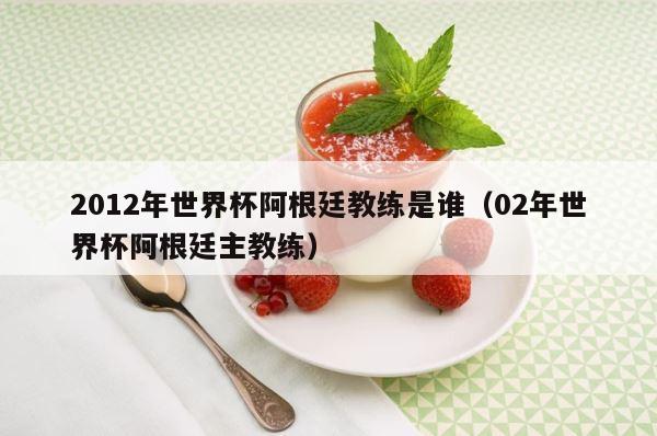 2012年世界杯阿根廷教练是谁（02年世界杯阿根廷主教练） 第1张