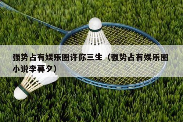 强势占有娱乐圈许你三生（强势占有娱乐圈 小说李暮夕） 第1张