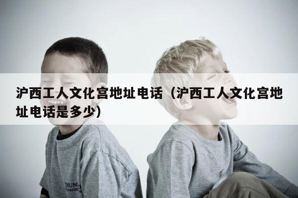 沪西工人文化宫地址电话（沪西工人文化宫地址电话是多少） 第1张
