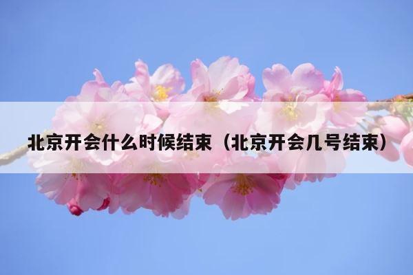 北京开会什么时候结束（北京开会几号结束） 第1张