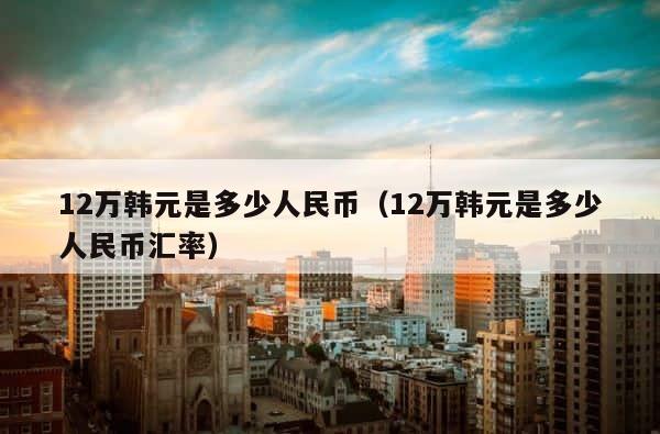 12万韩元是多少人民币（12万韩元是多少人民币汇率） 第1张