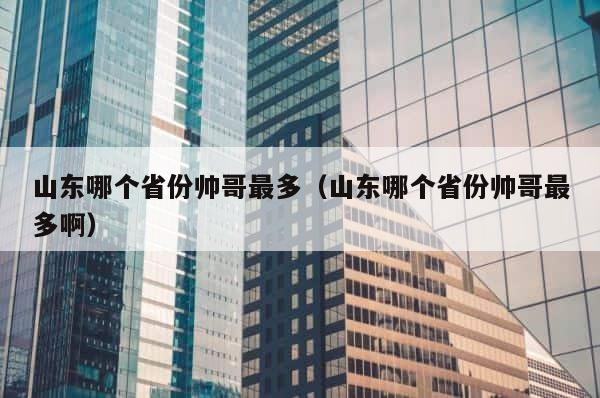 山东哪个省份帅哥最多（山东哪个省份帅哥最多啊） 第1张