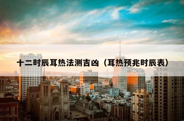 十二时辰耳热法测吉凶（耳热预兆时辰表） 第1张