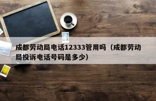 成都劳动局电话12333管用吗（成都劳动局投诉电话号码是多少） 第1张