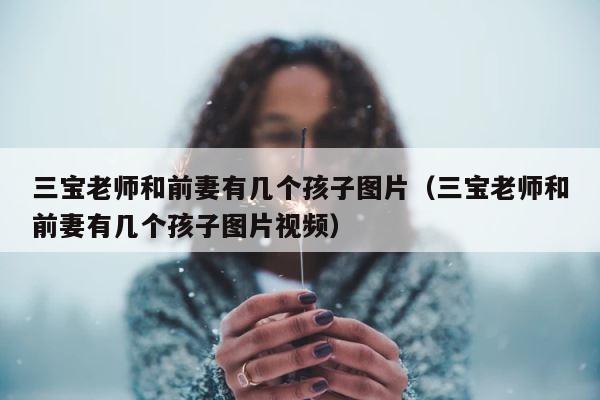 三宝老师和前妻有几个孩子图片（三宝老师和前妻有几个孩子图片视频） 第1张