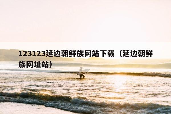 123123延边朝鲜族网站下载（延边朝鲜族网址站） 第1张