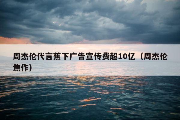 周杰伦代言蕉下广告宣传费超10亿（周杰伦焦作） 第1张