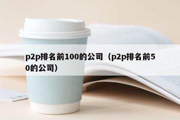 p2p排名前100的公司（p2p排名前50的公司） 第1张