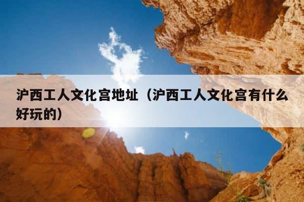 沪西工人文化宫地址（沪西工人文化宫有什么好玩的） 第1张