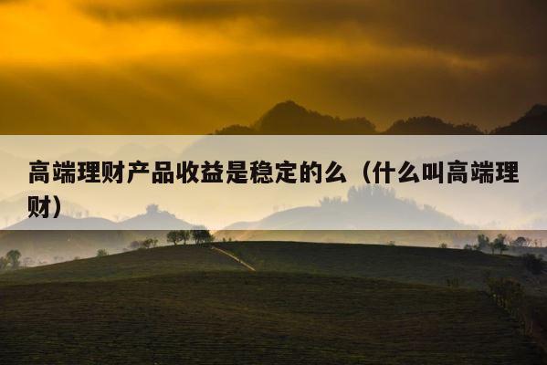 高端理财产品收益是稳定的么（什么叫高端理财） 第1张