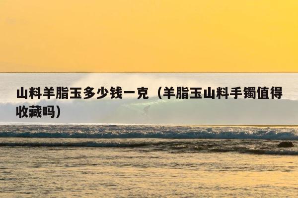山料羊脂玉多少钱一克（羊脂玉山料手镯值得收藏吗） 第1张