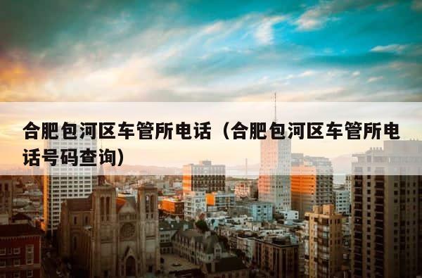 合肥包河区车管所电话（合肥包河区车管所电话号码查询） 第1张