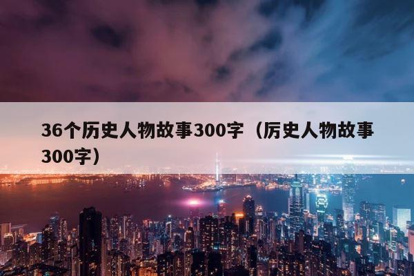 36个历史人物故事300字（厉史人物故事300字） 第1张