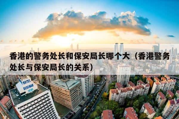 香港的警务处长和保安局长哪个大（香港警务处长与保安局长的关系） 第1张