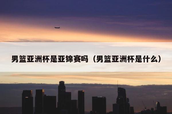 男篮亚洲杯是亚锦赛吗（男篮亚洲杯是什么） 第1张