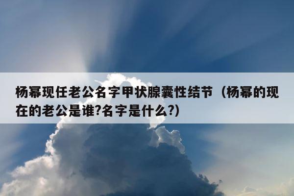 杨幂现任老公名字甲状腺囊性结节（杨幂的现在的老公是谁?名字是什么?） 第1张