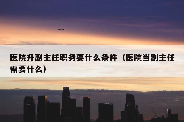 医院升副主任职务要什么条件（医院当副主任需要什么） 第1张