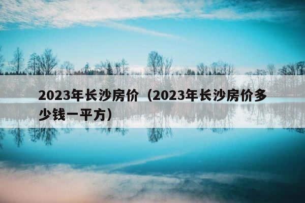 2023年长沙房价（2023年长沙房价多少钱一平方） 第1张
