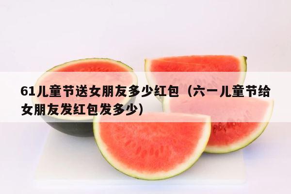 61儿童节送女朋友多少红包（六一儿童节给女朋友发红包发多少） 第1张