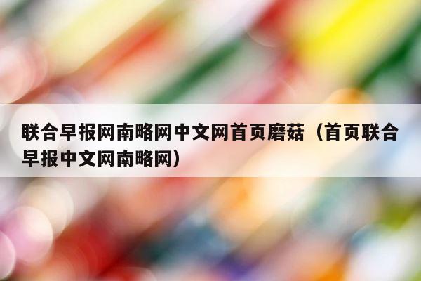 联合早报网南略网中文网首页磨菇（首页联合早报中文网南略网） 第1张