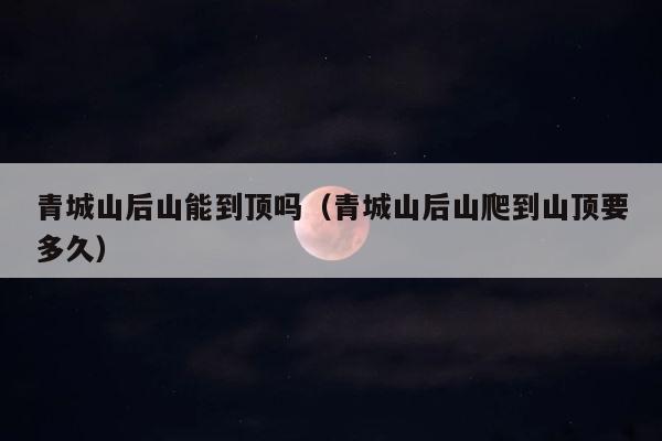 青城山后山能到顶吗（青城山后山爬到山顶要多久） 第1张