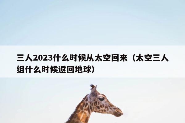 三人2023什么时候从太空回来（太空三人组什么时候返回地球） 第1张