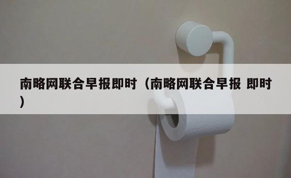 南略网联合早报即时（南略网联合早报 即时） 第1张