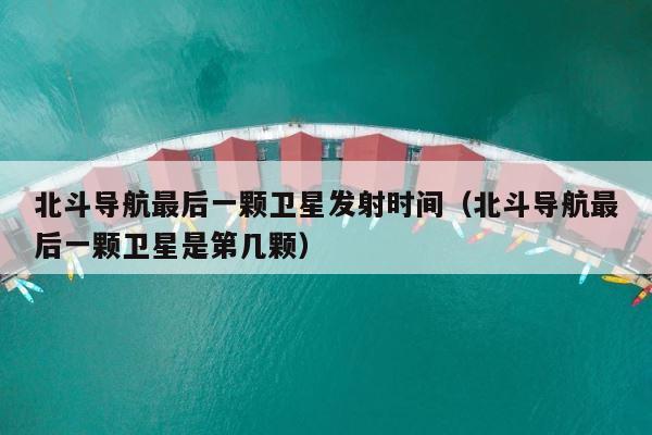 北斗导航最后一颗卫星发射时间（北斗导航最后一颗卫星是第几颗） 第1张