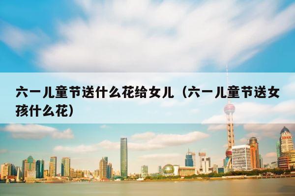 六一儿童节送什么花给女儿（六一儿童节送女孩什么花） 第1张