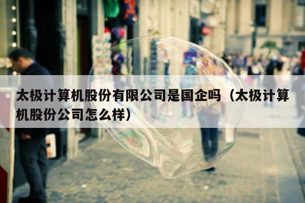 太极计算机股份有限公司是国企吗（太极计算机股份公司怎么样） 第1张
