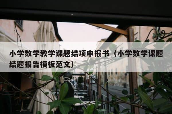 小学数学教学课题结项申报书（小学数学课题结题报告模板范文） 第1张