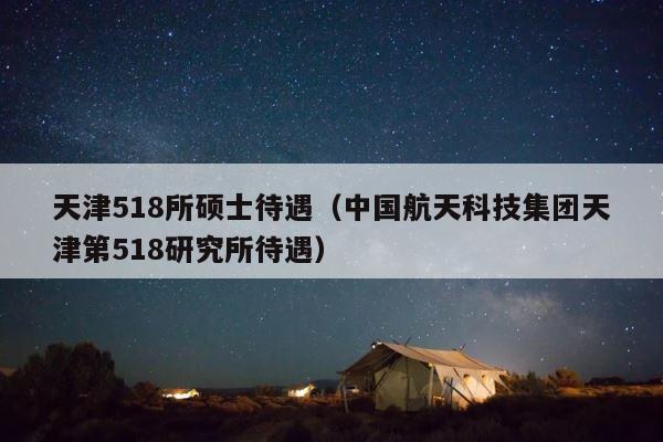 天津518所硕士待遇（中国航天科技集团天津第518研究所待遇） 第1张