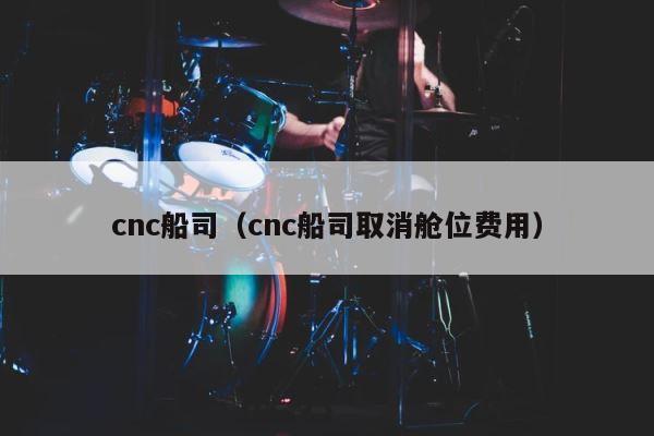 cnc船司（cnc船司取消舱位费用） 第1张