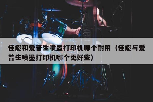 佳能和爱普生喷墨打印机哪个耐用（佳能与爱普生喷墨打印机哪个更好些） 第1张
