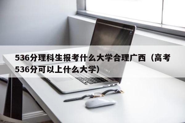 536分理科生报考什么大学合理广西（高考536分可以上什么大学） 第1张