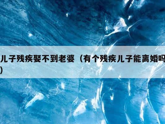 儿子残疾娶不到老婆（有个残疾儿子能离婚吗） 第1张