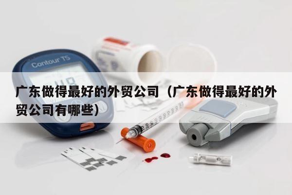 广东做得最好的外贸公司（广东做得最好的外贸公司有哪些） 第1张