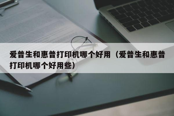 爱普生和惠普打印机哪个好用（爱普生和惠普打印机哪个好用些） 第1张