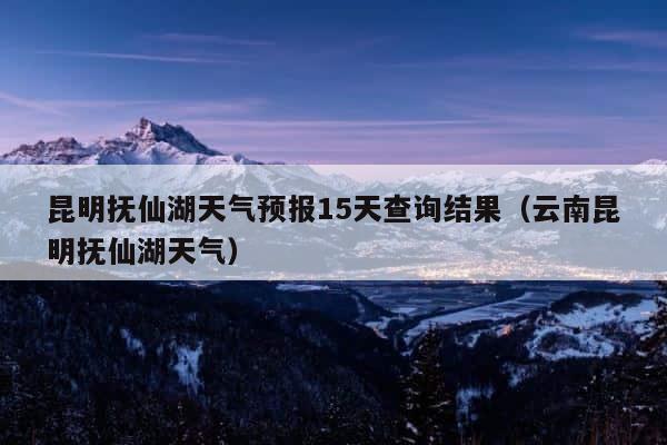 昆明抚仙湖天气预报15天查询结果（云南昆明抚仙湖天气） 第1张