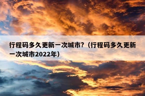 行程码多久更新一次城市?（行程码多久更新一次城市2022年） 第1张