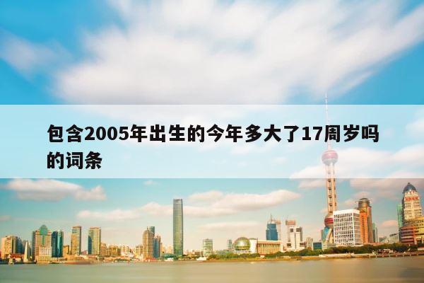 包含2005年出生的今年多大了17周岁吗的词条 第1张