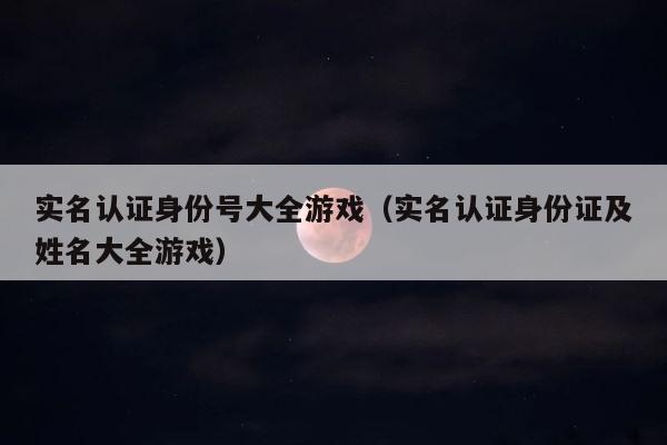 实名认证身份号大全游戏（实名认证身份证及姓名大全游戏） 第1张