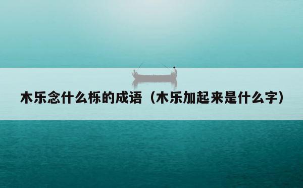 木乐念什么栎的成语（木乐加起来是什么字） 第1张