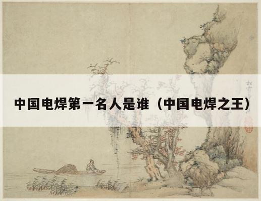 中国电焊第一名人是谁（中国电焊之王） 第1张