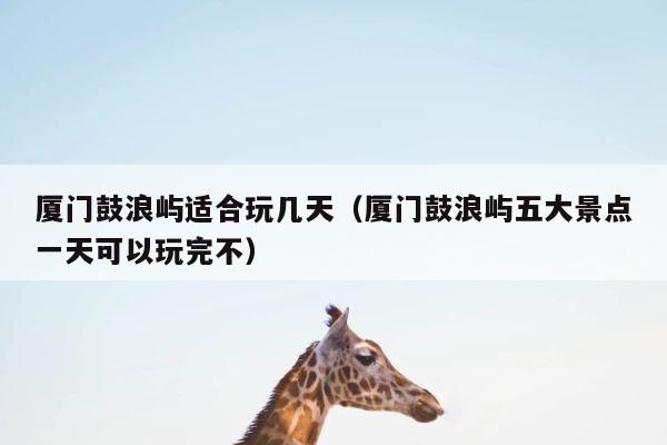 厦门鼓浪屿适合玩几天（厦门鼓浪屿五大景点一天可以玩完不） 第1张