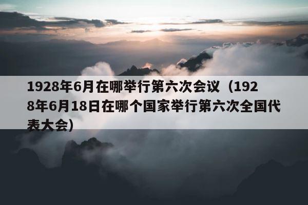 1928年6月在哪举行第六次会议（1928年6月18日在哪个国家举行第六次全国代表大会） 第1张